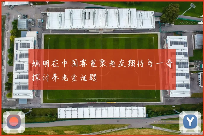 姚明在中国赛重聚老友期待与一哥探讨养老金话题