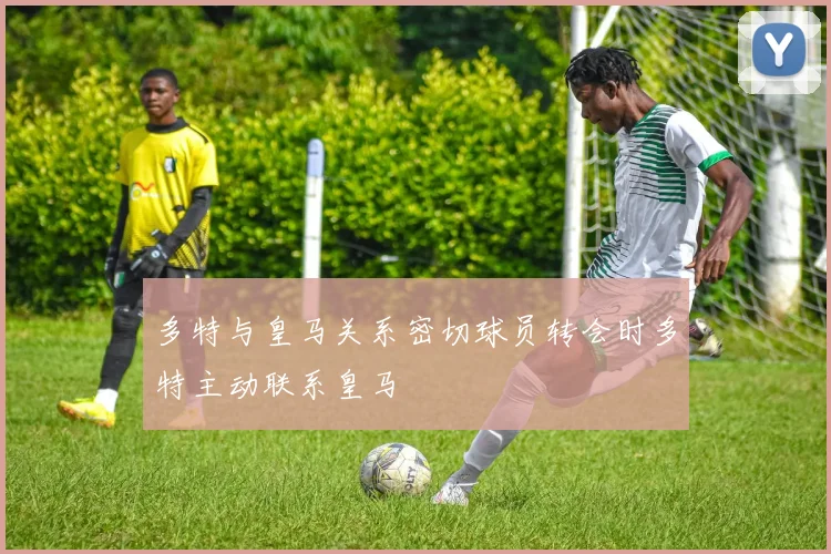 多特与皇马关系密切球员转会时多特主动联系皇马
