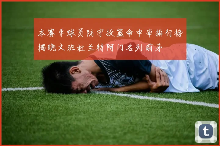 本赛季球员防守投篮命中率排行榜揭晓文班杜兰特阿门名列前茅