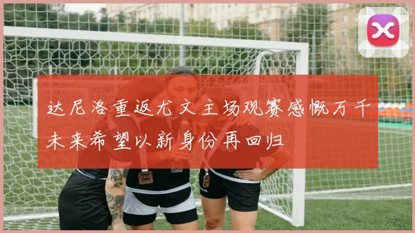 达尼洛重返尤文主场观赛感慨万千未来希望以新身份再回归