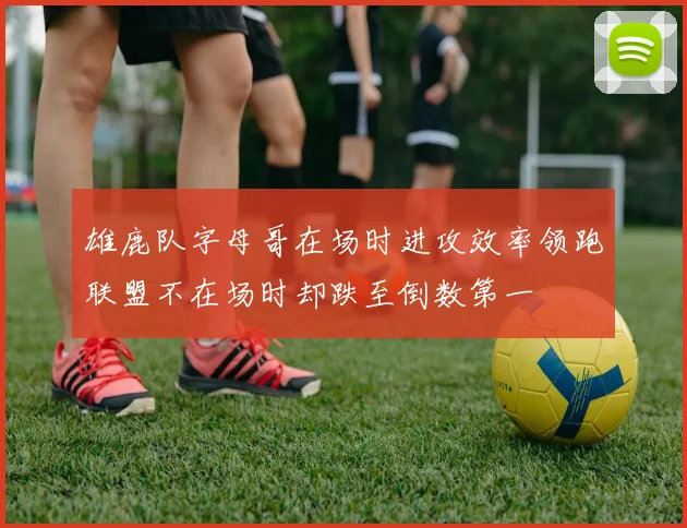 雄鹿队字母哥在场时进攻效率领跑联盟不在场时却跌至倒数第一