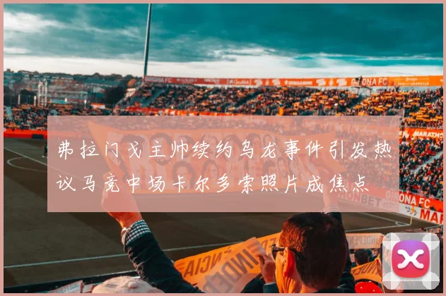 弗拉门戈主帅续约乌龙事件引发热议马竞中场卡尔多索照片成焦点