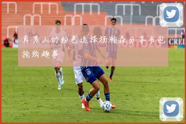 真男人的粉色选择杨瀚森分享书包抢购趣事