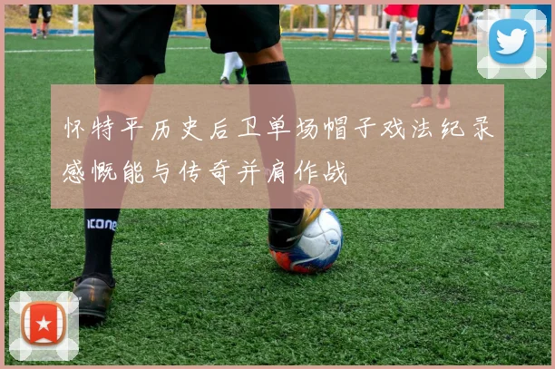 怀特平历史后卫单场帽子戏法纪录感慨能与传奇并肩作战