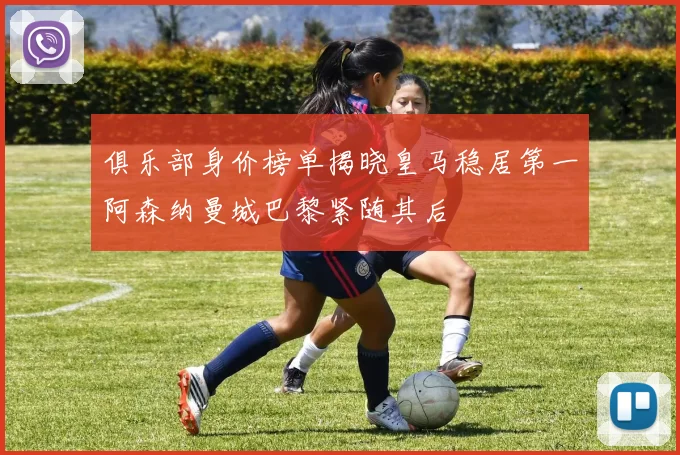 俱乐部身价榜单揭晓皇马稳居第一阿森纳曼城巴黎紧随其后