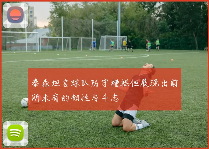泰森坦言球队防守糟糕但展现出前所未有的韧性与斗志