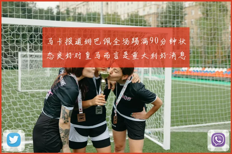 马卡报道姆巴佩全场踢满90分钟状态良好对皇马而言是重大利好消息