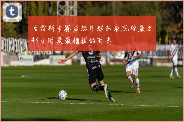 马雷斯卡赛后怒斥球队表现称最近48小时是最糟糕的时光