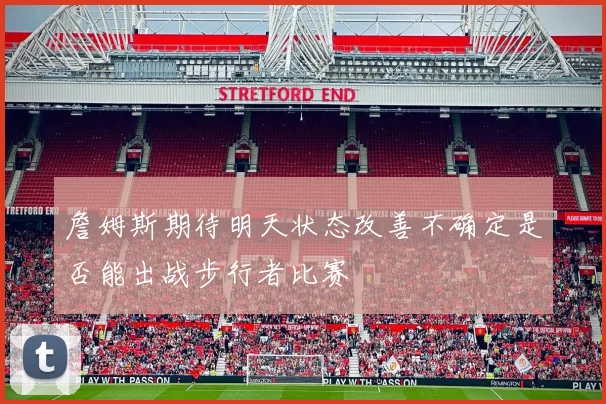 詹姆斯期待明天状态改善不确定是否能出战步行者比赛