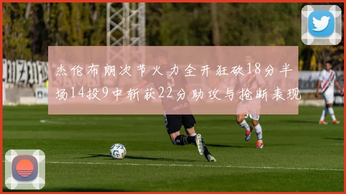 杰伦布朗次节火力全开狂砍18分半场14投9中斩获22分助攻与抢断表现出色