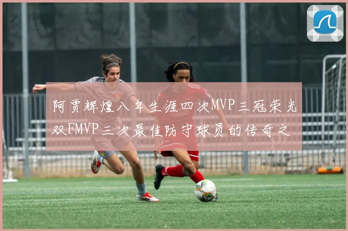 阿贾辉煌八年生涯四次MVP三冠荣光双FMVP三次最佳防守球员的传奇之路