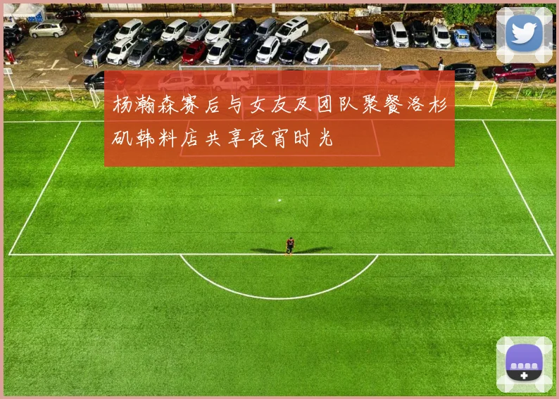 杨瀚森赛后与女友及团队聚餐洛杉矶韩料店共享夜宵时光