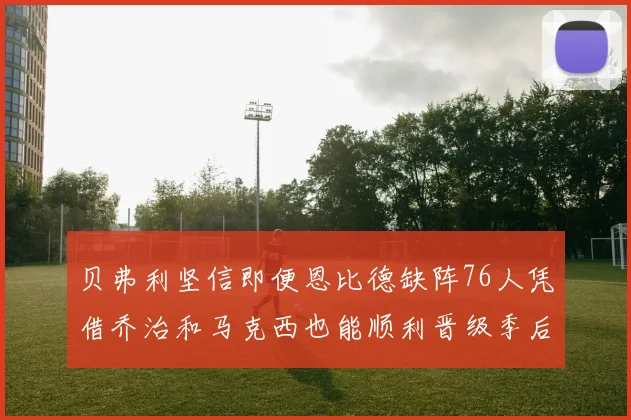 贝弗利坚信即便恩比德缺阵76人凭借乔治和马克西也能顺利晋级季后赛