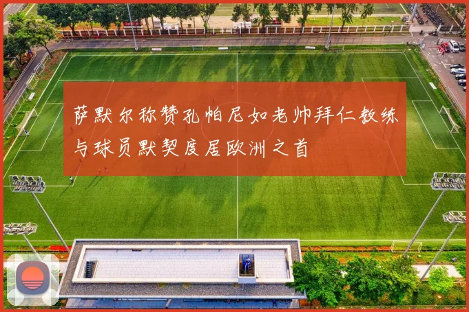 萨默尔称赞孔帕尼如老帅拜仁教练与球员默契度居欧洲之首