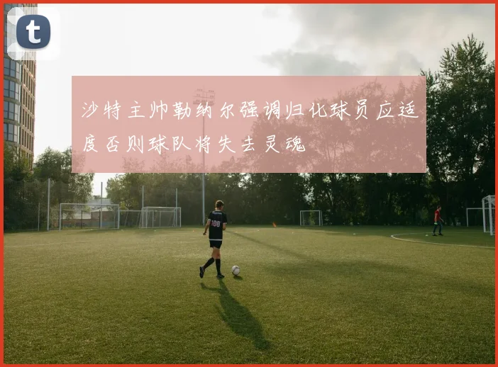 沙特主帅勒纳尔强调归化球员应适度否则球队将失去灵魂