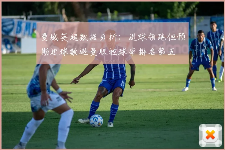 曼城英超数据分析：进球领跑但预期进球数逊曼联控球率排名第五