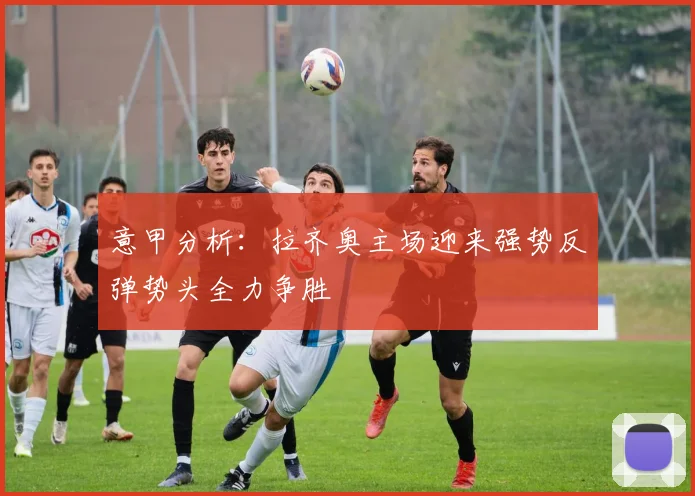 意甲分析：拉齐奥主场迎来强势反弹势头全力争胜