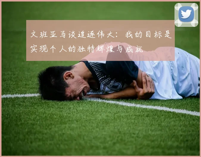 文班亚马谈追逐伟大：我的目标是实现个人的独特辉煌与成就
