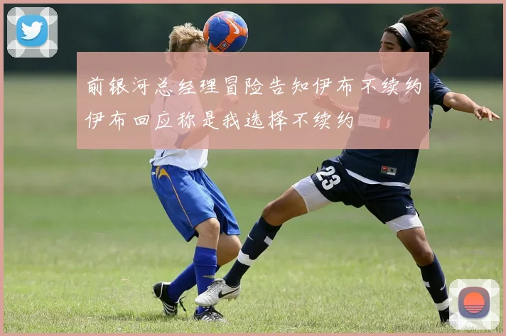 前银河总经理冒险告知伊布不续约伊布回应称是我选择不续约