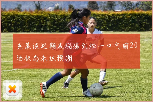 克莱谈近期表现感到松一口气前20场状态未达预期