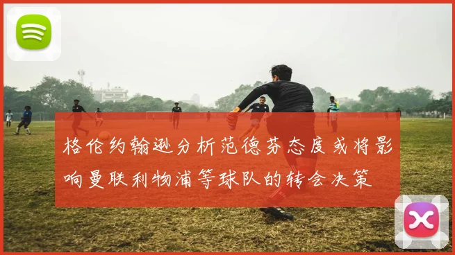 格伦约翰逊分析范德芬态度或将影响曼联利物浦等球队的转会决策
