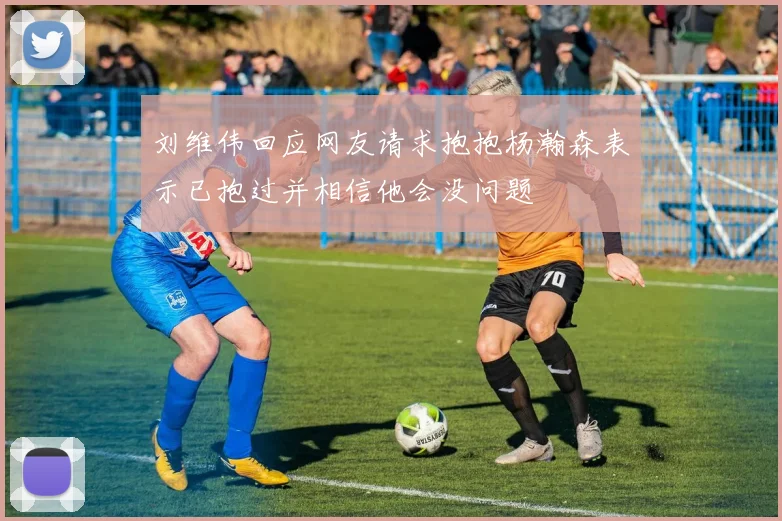 刘维伟回应网友请求抱抱杨瀚森表示已抱过并相信他会没问题