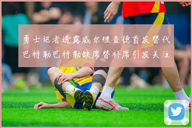 勇士记者透露威尔理查德首发替代巴特勒巴特勒缺席替补席引发关注