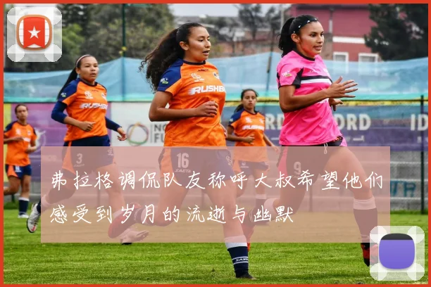 弗拉格调侃队友称呼大叔希望他们感受到岁月的流逝与幽默