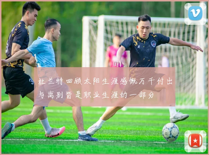 杜兰特回顾太阳生涯感慨万千付出与离别皆是职业生涯的一部分