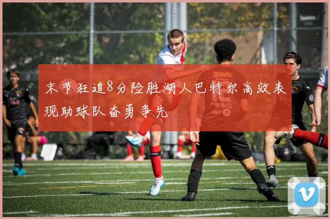 末节狂追8分险胜湖人巴特尔高效表现助球队奋勇争先