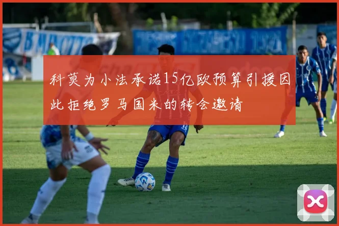 科莫为小法承诺15亿欧预算引援因此拒绝罗马国米的转会邀请