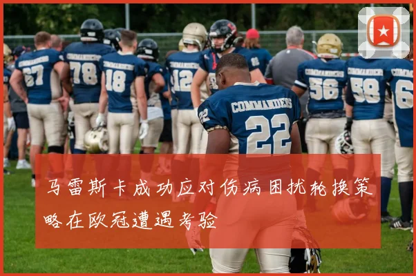 马雷斯卡成功应对伤病困扰轮换策略在欧冠遭遇考验