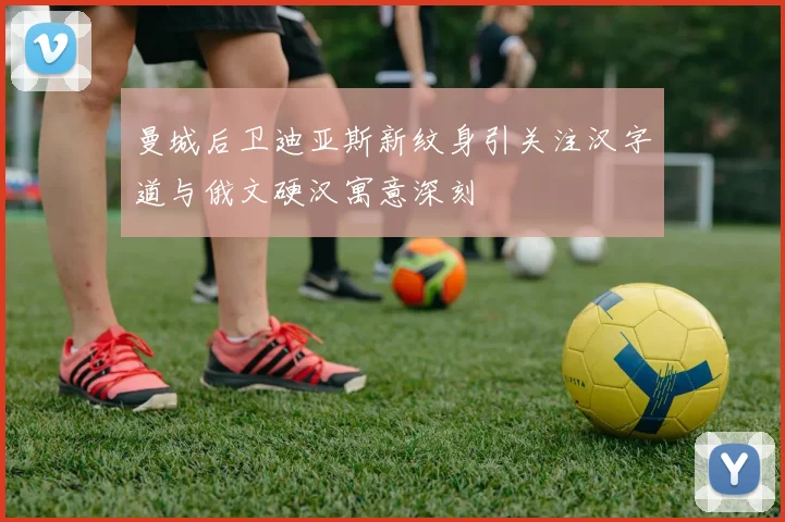 曼城后卫迪亚斯新纹身引关注汉字道与俄文硬汉寓意深刻