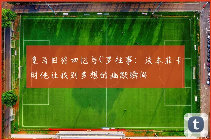 皇马旧将回忆与C罗往事：谈本菲卡时他让我别多想的幽默瞬间