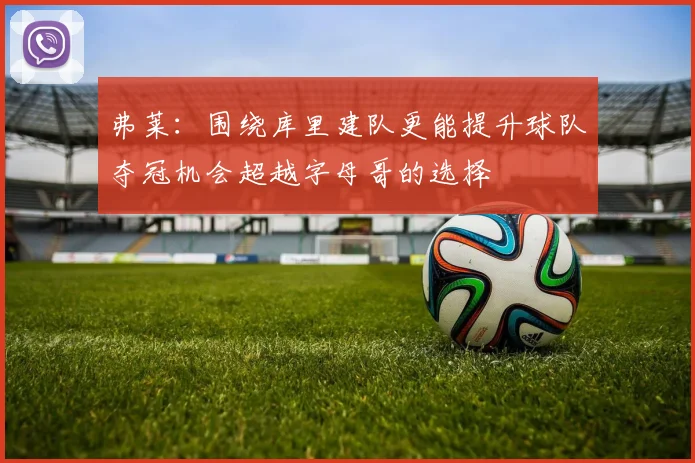 弗莱：围绕库里建队更能提升球队夺冠机会超越字母哥的选择