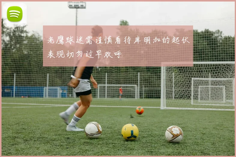 老鹰球迷需谨慎看待库明加的起伏表现切勿过早欢呼