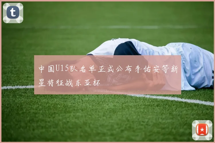 中国U15队名单正式公布李佑安等新星将征战东亚杯